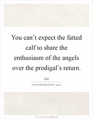 You can’t expect the fatted calf to share the enthusiasm of the angels over the prodigal’s return Picture Quote #1