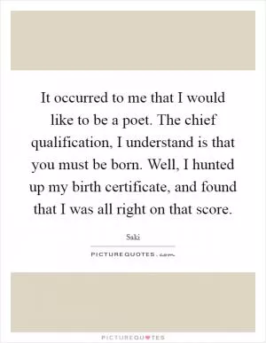 It occurred to me that I would like to be a poet. The chief qualification, I understand is that you must be born. Well, I hunted up my birth certificate, and found that I was all right on that score Picture Quote #1