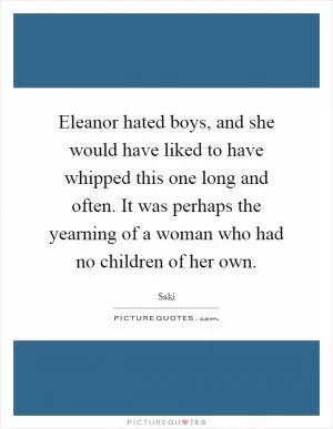 Eleanor hated boys, and she would have liked to have whipped this one long and often. It was perhaps the yearning of a woman who had no children of her own Picture Quote #1