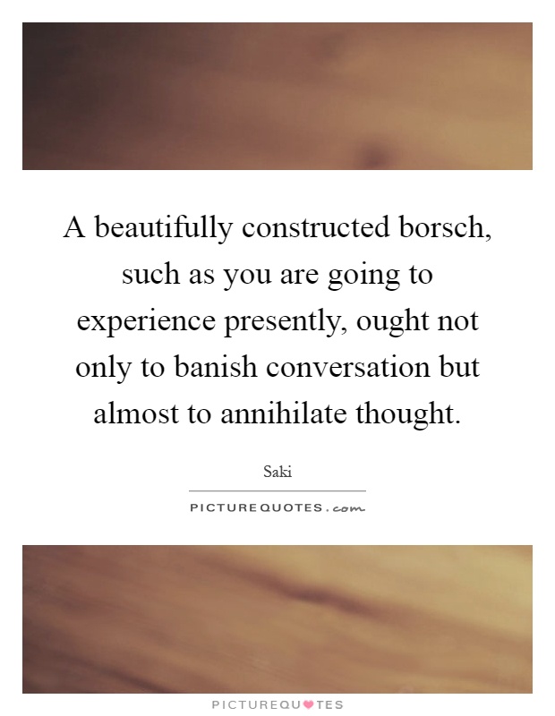 A beautifully constructed borsch, such as you are going to experience presently, ought not only to banish conversation but almost to annihilate thought Picture Quote #1