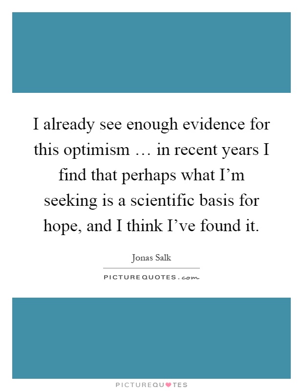 I already see enough evidence for this optimism … in recent years I find that perhaps what I'm seeking is a scientific basis for hope, and I think I've found it Picture Quote #1