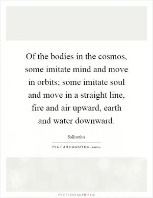 Of the bodies in the cosmos, some imitate mind and move in orbits; some imitate soul and move in a straight line, fire and air upward, earth and water downward Picture Quote #1