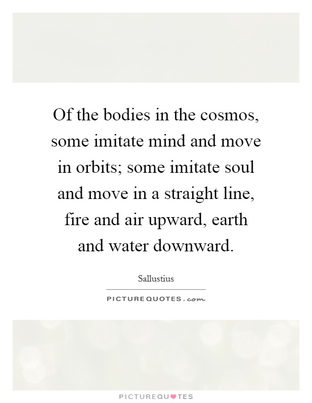 Of the bodies in the cosmos, some imitate mind and move in orbits; some imitate soul and move in a straight line, fire and air upward, earth and water downward Picture Quote #1