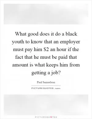 What good does it do a black youth to know that an employer must pay him $2 an hour if the fact that he must be paid that amount is what keeps him from getting a job? Picture Quote #1