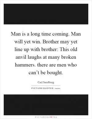 Man is a long time coming. Man will yet win. Brother may yet line up with brother: This old anvil laughs at many broken hammers. there are men who can’t be bought Picture Quote #1