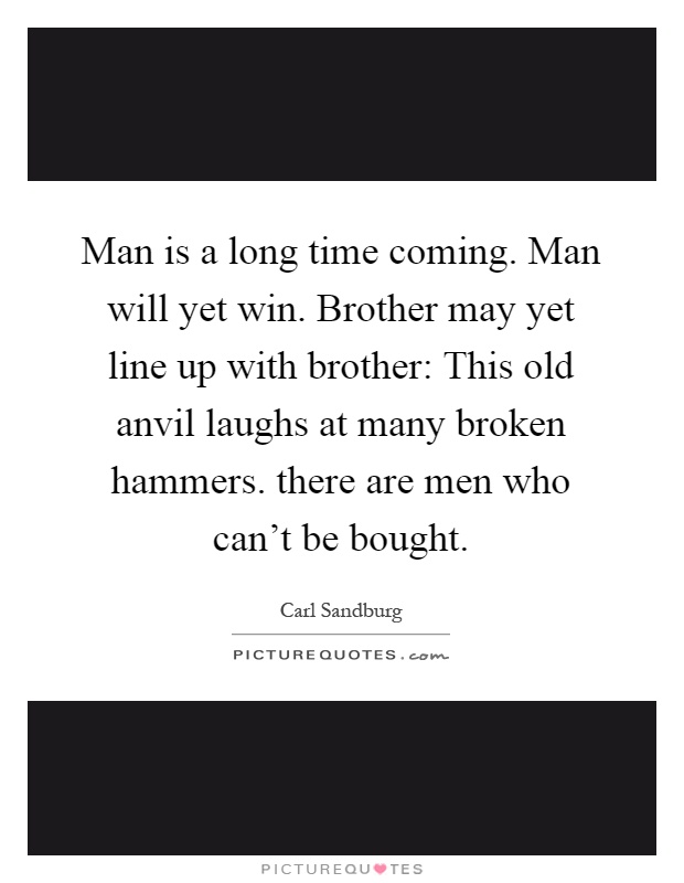 Man is a long time coming. Man will yet win. Brother may yet line up with brother: This old anvil laughs at many broken hammers. there are men who can't be bought Picture Quote #1