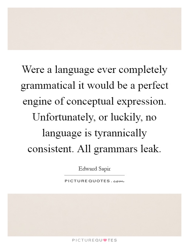 Were a language ever completely grammatical it would be a perfect engine of conceptual expression. Unfortunately, or luckily, no language is tyrannically consistent. All grammars leak Picture Quote #1