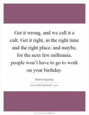Get it wrong, and we call it a cult. Get it right, in the right time and the right place, and maybe, for the next few millennia, people won’t have to go to work on your birthday Picture Quote #1