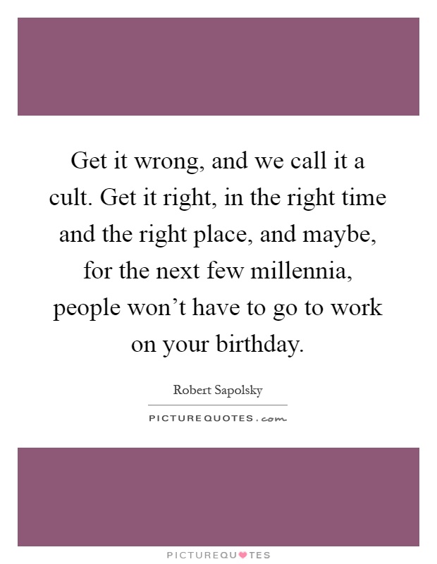 Get it wrong, and we call it a cult. Get it right, in the right time and the right place, and maybe, for the next few millennia, people won't have to go to work on your birthday Picture Quote #1