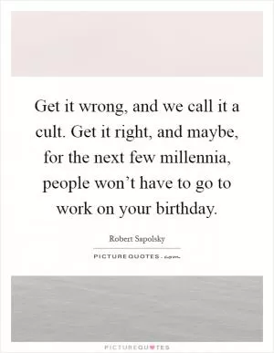Get it wrong, and we call it a cult. Get it right, and maybe, for the next few millennia, people won’t have to go to work on your birthday Picture Quote #1