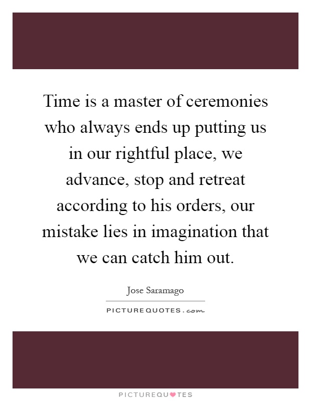 Time is a master of ceremonies who always ends up putting us in our rightful place, we advance, stop and retreat according to his orders, our mistake lies in imagination that we can catch him out Picture Quote #1