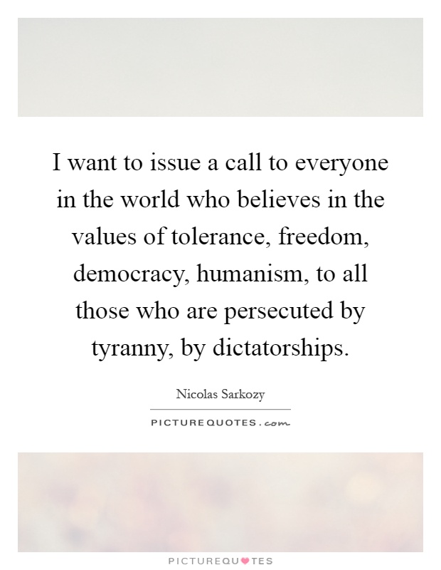 I want to issue a call to everyone in the world who believes in the values of tolerance, freedom, democracy, humanism, to all those who are persecuted by tyranny, by dictatorships Picture Quote #1