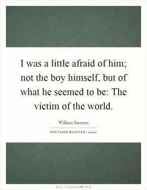 I was a little afraid of him; not the boy himself, but of what he seemed to be: The victim of the world Picture Quote #1