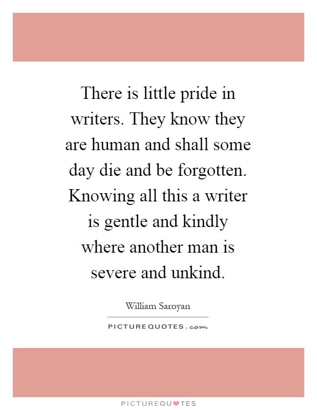There is little pride in writers. They know they are human and shall some day die and be forgotten. Knowing all this a writer is gentle and kindly where another man is severe and unkind Picture Quote #1