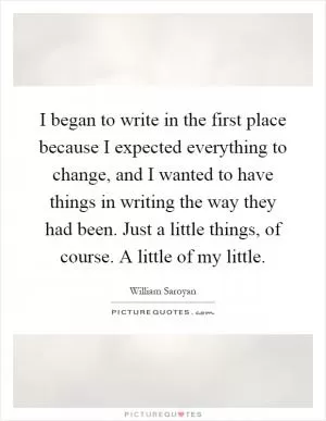 I began to write in the first place because I expected everything to change, and I wanted to have things in writing the way they had been. Just a little things, of course. A little of my little Picture Quote #1