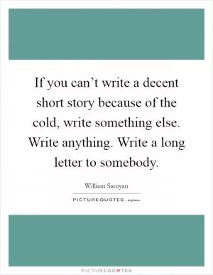 If you can’t write a decent short story because of the cold, write something else. Write anything. Write a long letter to somebody Picture Quote #1
