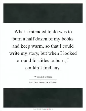 What I intended to do was to burn a half dozen of my books and keep warm, so that I could write my story, but when I looked around for titles to burn, I couldn’t find any Picture Quote #1