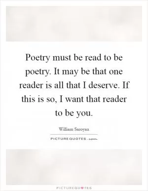 Poetry must be read to be poetry. It may be that one reader is all that I deserve. If this is so, I want that reader to be you Picture Quote #1