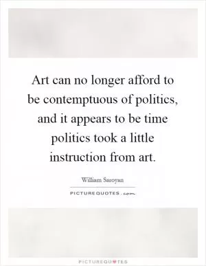 Art can no longer afford to be contemptuous of politics, and it appears to be time politics took a little instruction from art Picture Quote #1