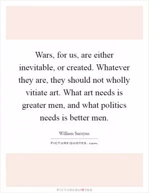Wars, for us, are either inevitable, or created. Whatever they are, they should not wholly vitiate art. What art needs is greater men, and what politics needs is better men Picture Quote #1