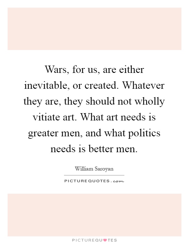 Wars, for us, are either inevitable, or created. Whatever they are, they should not wholly vitiate art. What art needs is greater men, and what politics needs is better men Picture Quote #1
