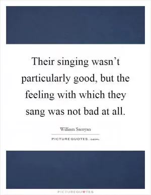 Their singing wasn’t particularly good, but the feeling with which they sang was not bad at all Picture Quote #1