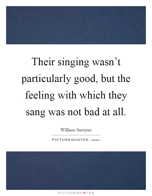 Their singing wasn't particularly good, but the feeling with which they sang was not bad at all Picture Quote #1