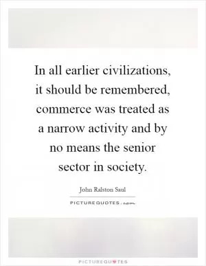 In all earlier civilizations, it should be remembered, commerce was treated as a narrow activity and by no means the senior sector in society Picture Quote #1
