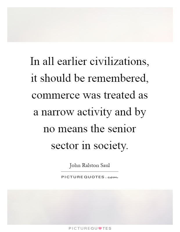 In all earlier civilizations, it should be remembered, commerce was treated as a narrow activity and by no means the senior sector in society Picture Quote #1