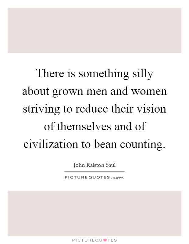 There is something silly about grown men and women striving to reduce their vision of themselves and of civilization to bean counting Picture Quote #1
