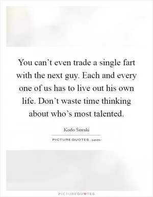 You can’t even trade a single fart with the next guy. Each and every one of us has to live out his own life. Don’t waste time thinking about who’s most talented Picture Quote #1