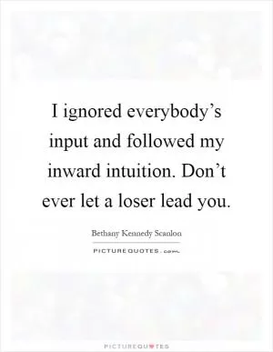 I ignored everybody’s input and followed my inward intuition. Don’t ever let a loser lead you Picture Quote #1