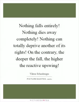 Nothing falls entirely! Nothing dies away completely! Nothing can totally deprive another of its rights! On the contrary, the deeper the fall, the higher the reactive upswing! Picture Quote #1
