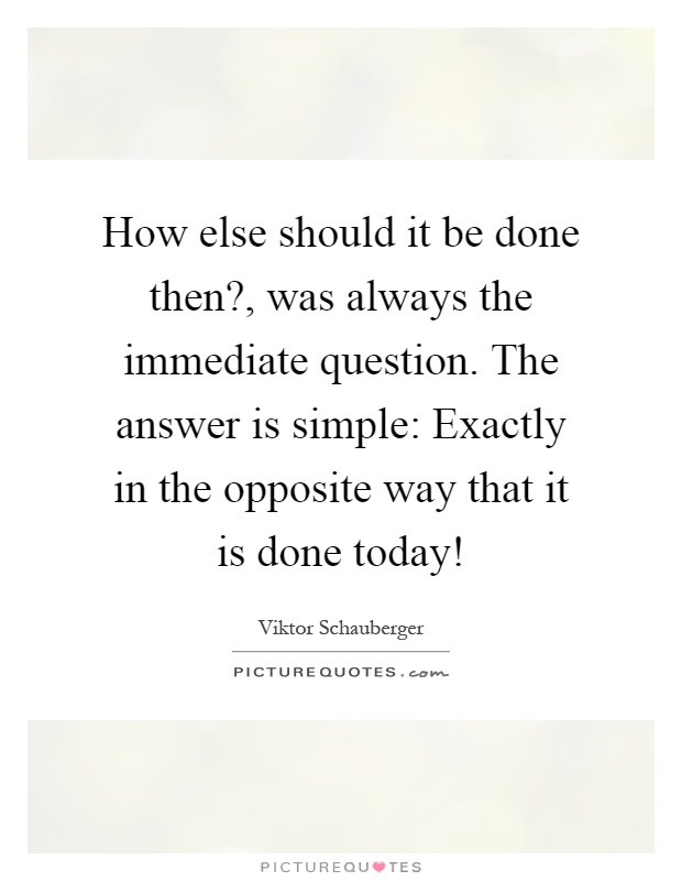 How else should it be done then?, was always the immediate question. The answer is simple: Exactly in the opposite way that it is done today! Picture Quote #1