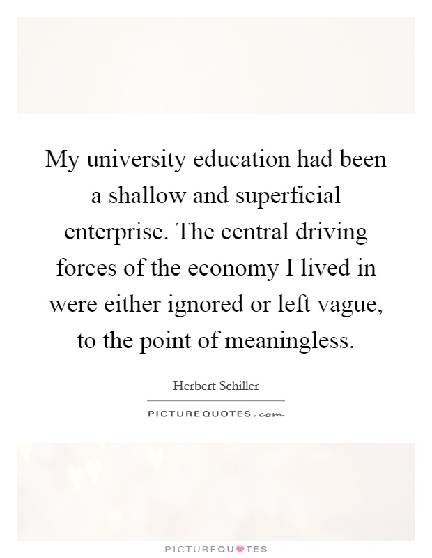 My university education had been a shallow and superficial enterprise. The central driving forces of the economy I lived in were either ignored or left vague, to the point of meaningless Picture Quote #1
