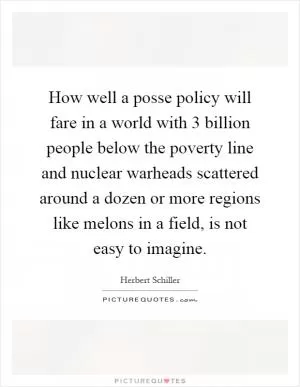 How well a posse policy will fare in a world with 3 billion people below the poverty line and nuclear warheads scattered around a dozen or more regions like melons in a field, is not easy to imagine Picture Quote #1