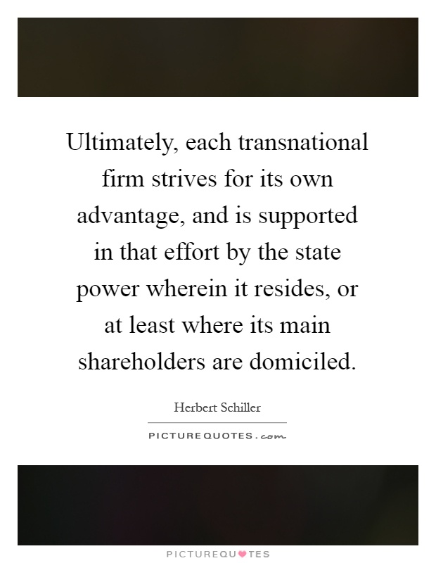 Ultimately, each transnational firm strives for its own advantage, and is supported in that effort by the state power wherein it resides, or at least where its main shareholders are domiciled Picture Quote #1