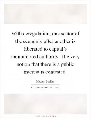 With deregulation, one sector of the economy after another is liberated to capital’s unmonitored authority. The very notion that there is a public interest is contested Picture Quote #1