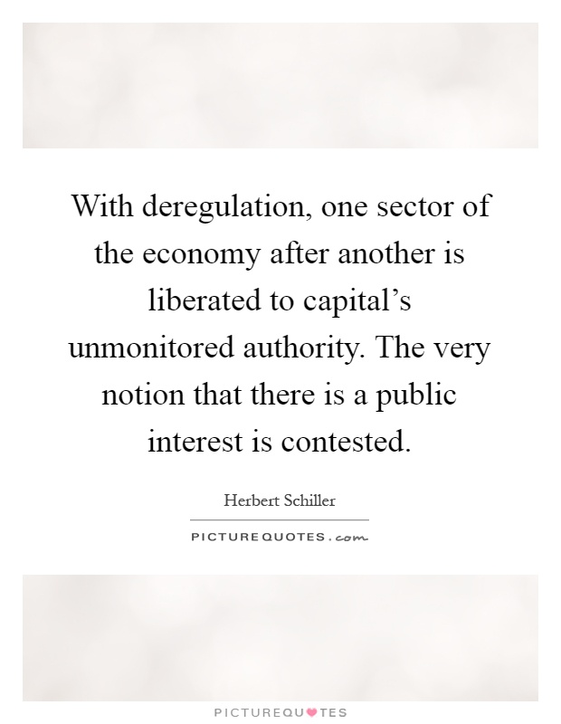 With deregulation, one sector of the economy after another is liberated to capital's unmonitored authority. The very notion that there is a public interest is contested Picture Quote #1