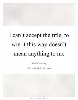 I can’t accept the title, to win it this way doesn’t mean anything to me Picture Quote #1