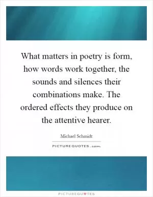 What matters in poetry is form, how words work together, the sounds and silences their combinations make. The ordered effects they produce on the attentive hearer Picture Quote #1