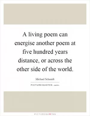 A living poem can energise another poem at five hundred years distance, or across the other side of the world Picture Quote #1