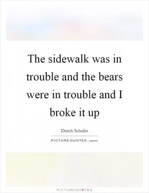 The sidewalk was in trouble and the bears were in trouble and I broke it up Picture Quote #1