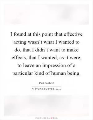 I found at this point that effective acting wasn’t what I wanted to do, that I didn’t want to make effects, that I wanted, as it were, to leave an impression of a particular kind of human being Picture Quote #1