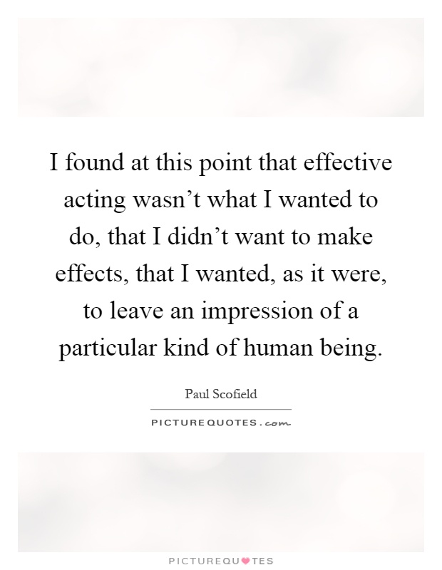 I found at this point that effective acting wasn't what I wanted to do, that I didn't want to make effects, that I wanted, as it were, to leave an impression of a particular kind of human being Picture Quote #1