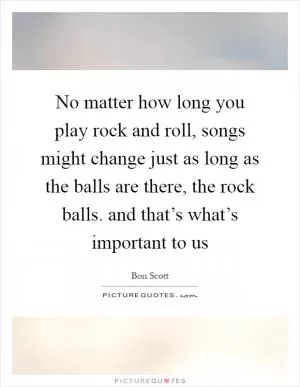No matter how long you play rock and roll, songs might change just as long as the balls are there, the rock balls. and that’s what’s important to us Picture Quote #1