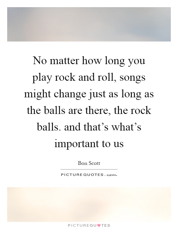 No matter how long you play rock and roll, songs might change just as long as the balls are there, the rock balls. and that's what's important to us Picture Quote #1