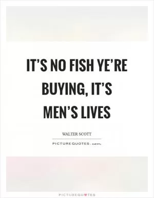 It’s no fish ye’re buying, it’s men’s lives Picture Quote #1