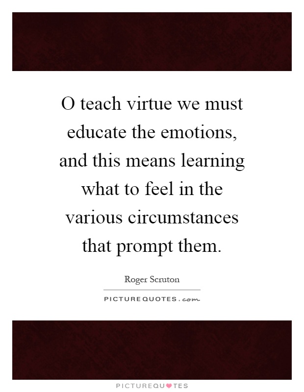 O teach virtue we must educate the emotions, and this means learning what to feel in the various circumstances that prompt them Picture Quote #1