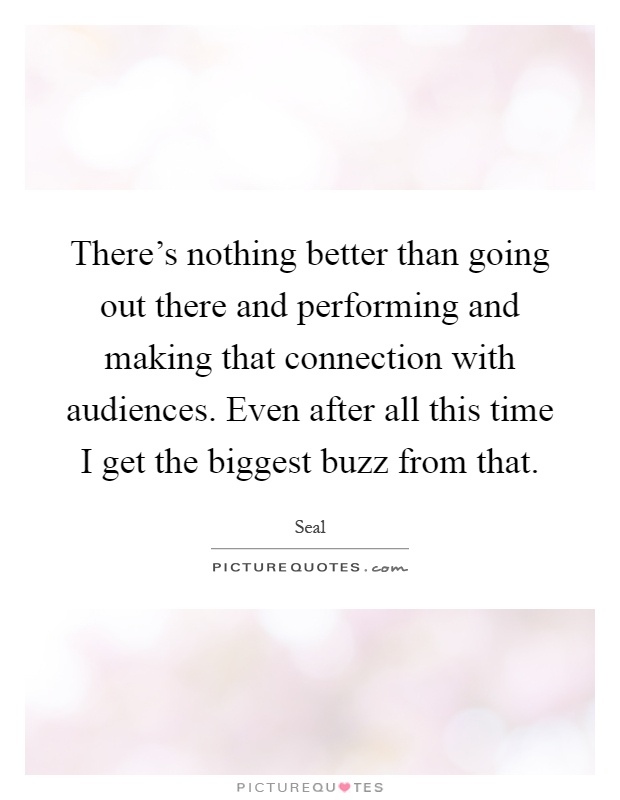 There's nothing better than going out there and performing and making that connection with audiences. Even after all this time I get the biggest buzz from that Picture Quote #1